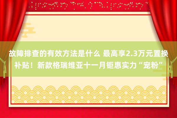 故障排查的有效方法是什么 最高享2.3万元置换补贴！新款格瑞维亚十一月钜惠实力“宠粉”