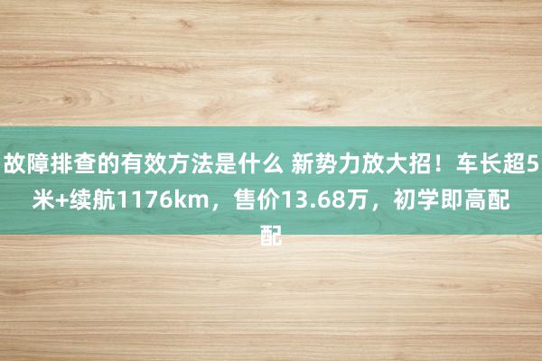 故障排查的有效方法是什么 新势力放大招！车长超5米+续航1176km，售价13.68万，初学即高配