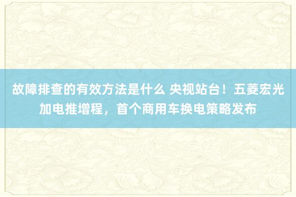 故障排查的有效方法是什么 央视站台！五菱宏光加电推增程，首个商用车换电策略发布