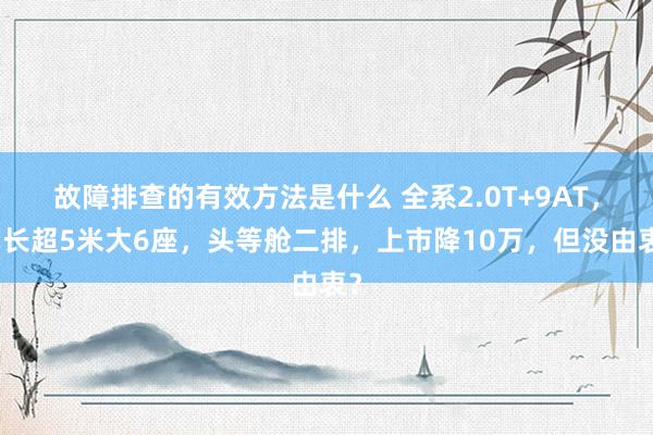 故障排查的有效方法是什么 全系2.0T+9AT，车长超5米大6座，头等舱二排，上市降10万，但没由衷？