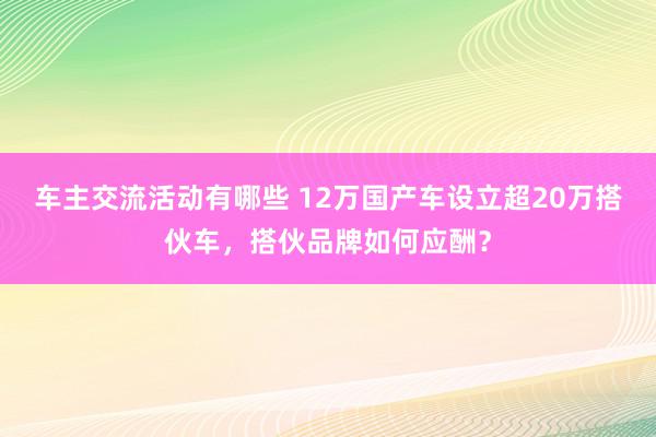 车主交流活动有哪些 12万国产车设立超20万搭伙车，搭伙品牌如何应酬？