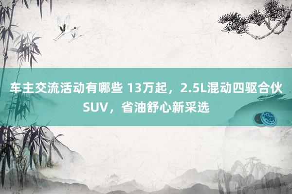 车主交流活动有哪些 13万起，2.5L混动四驱合伙SUV，省油舒心新采选