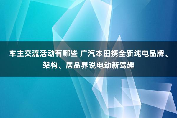 车主交流活动有哪些 广汽本田携全新纯电品牌、架构、居品界说电动新驾趣