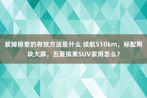 故障排查的有效方法是什么 续航510km，标配两块大屏，五菱缤果SUV家用怎么？