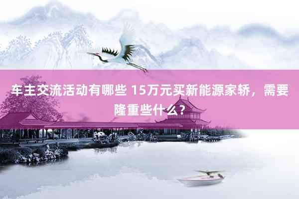 车主交流活动有哪些 15万元买新能源家轿，需要隆重些什么？