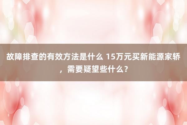 故障排查的有效方法是什么 15万元买新能源家轿，需要疑望些什么？