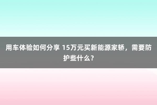 用车体验如何分享 15万元买新能源家轿，需要防护些什么？