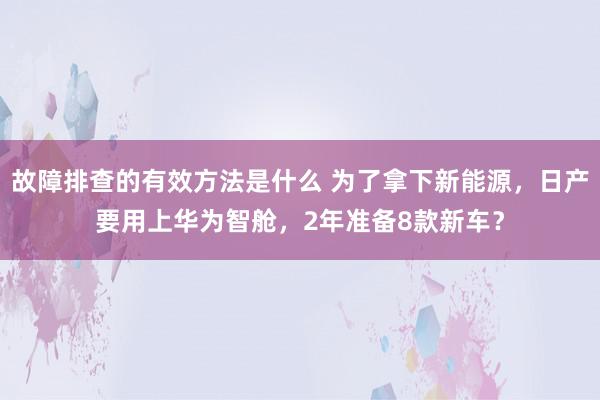 故障排查的有效方法是什么 为了拿下新能源，日产要用上华为智舱，2年准备8款新车？