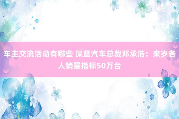 车主交流活动有哪些 深蓝汽车总裁邓承浩：来岁各人销量指标50万台