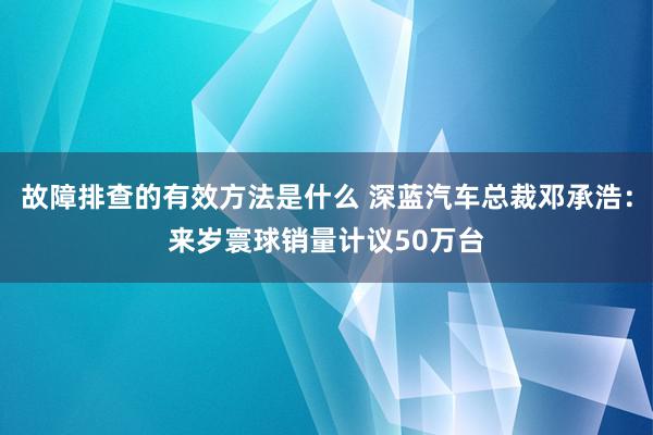 故障排查的有效方法是什么 深蓝汽车总裁邓承浩：来岁寰球销量计议50万台