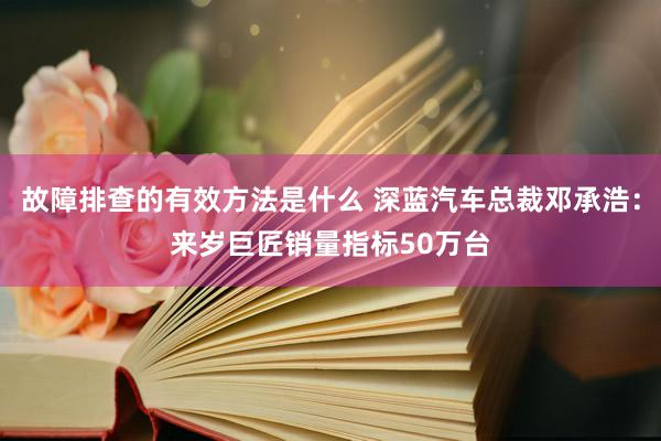 故障排查的有效方法是什么 深蓝汽车总裁邓承浩：来岁巨匠销量指标50万台