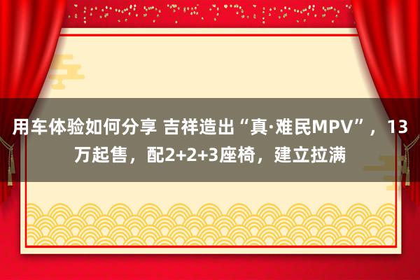 用车体验如何分享 吉祥造出“真·难民MPV”，13万起售，配2+2+3座椅，建立拉满