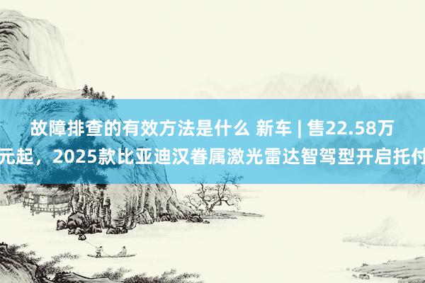 故障排查的有效方法是什么 新车 | 售22.58万元起，2025款比亚迪汉眷属激光雷达智驾型开启托付