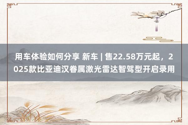 用车体验如何分享 新车 | 售22.58万元起，2025款比亚迪汉眷属激光雷达智驾型开启录用