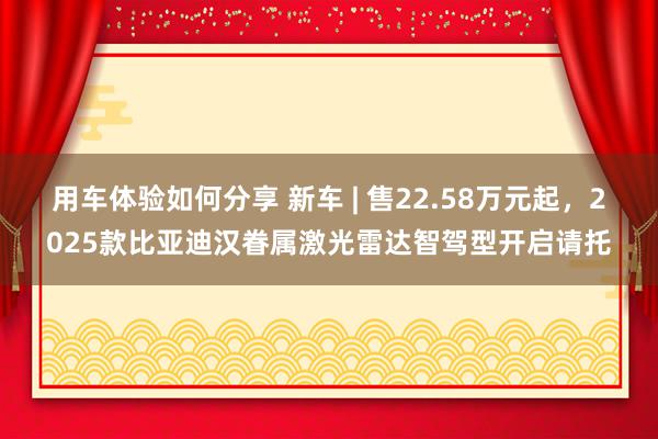 用车体验如何分享 新车 | 售22.58万元起，2025款比亚迪汉眷属激光雷达智驾型开启请托