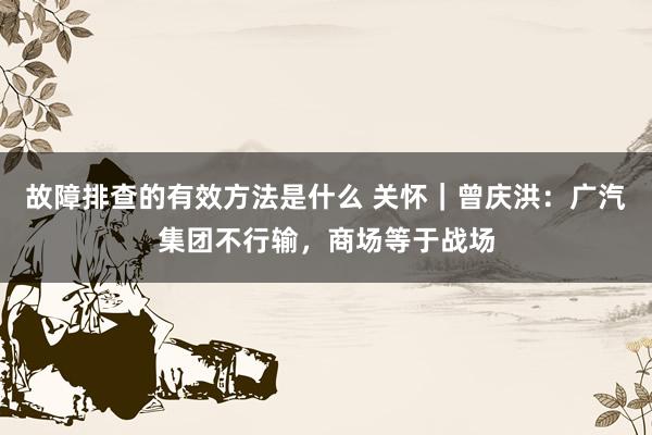 故障排查的有效方法是什么 关怀｜曾庆洪：广汽集团不行输，商场等于战场