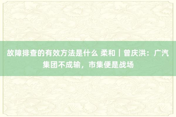 故障排查的有效方法是什么 柔和｜曾庆洪：广汽集团不成输，市集便是战场