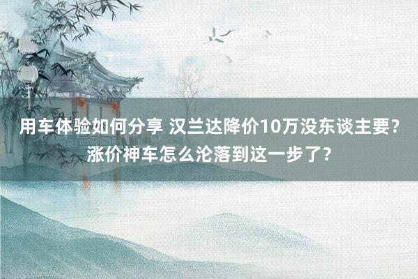 用车体验如何分享 汉兰达降价10万没东谈主要？涨价神车怎么沦落到这一步了？