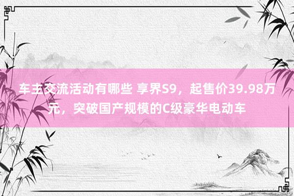 车主交流活动有哪些 享界S9，起售价39.98万元，突破国产规模的C级豪华电动车