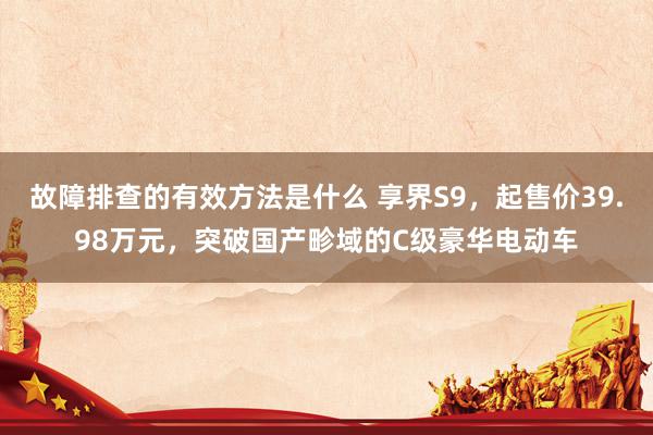 故障排查的有效方法是什么 享界S9，起售价39.98万元，突破国产畛域的C级豪华电动车