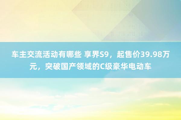 车主交流活动有哪些 享界S9，起售价39.98万元，突破国产领域的C级豪华电动车