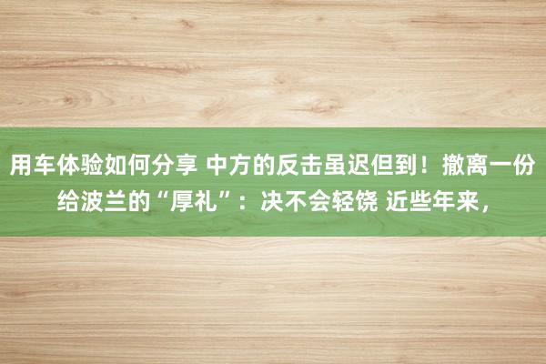 用车体验如何分享 中方的反击虽迟但到！撤离一份给波兰的“厚礼”：决不会轻饶 近些年来，