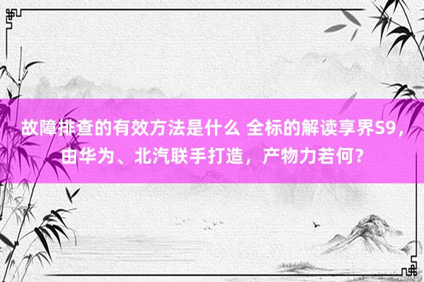 故障排查的有效方法是什么 全标的解读享界S9，由华为、北汽联手打造，产物力若何？