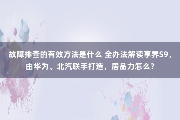 故障排查的有效方法是什么 全办法解读享界S9，由华为、北汽联手打造，居品力怎么？