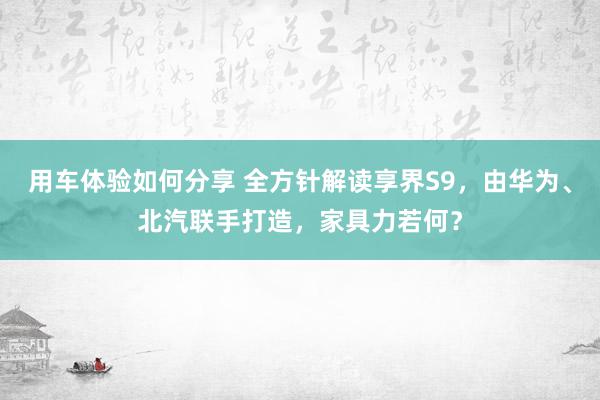 用车体验如何分享 全方针解读享界S9，由华为、北汽联手打造，家具力若何？