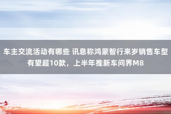 车主交流活动有哪些 讯息称鸿蒙智行来岁销售车型有望超10款，上半年推新车问界M8