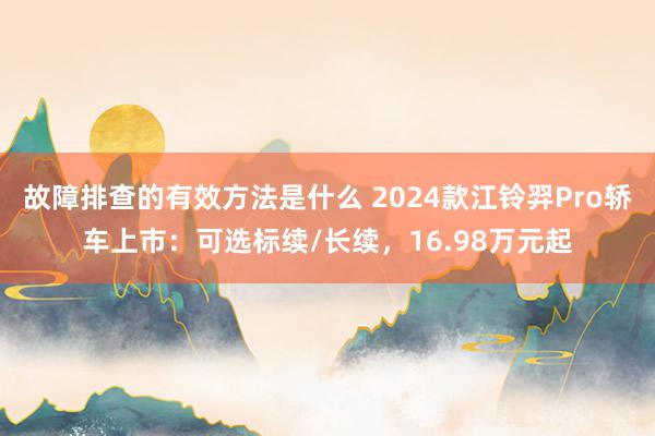 故障排查的有效方法是什么 2024款江铃羿Pro轿车上市：可选标续/长续，16.98万元起