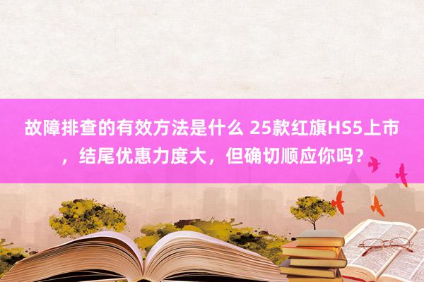 故障排查的有效方法是什么 25款红旗HS5上市，结尾优惠力度大，但确切顺应你吗？