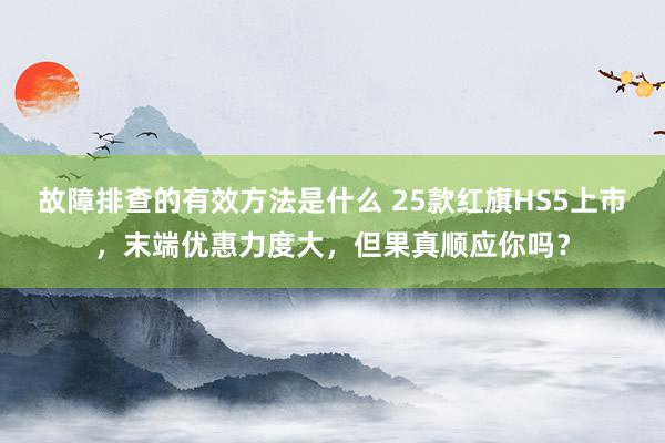 故障排查的有效方法是什么 25款红旗HS5上市，末端优惠力度大，但果真顺应你吗？