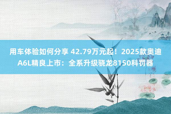 用车体验如何分享 42.79万元起！2025款奥迪A6L精良上市：全系升级骁龙8150科罚器