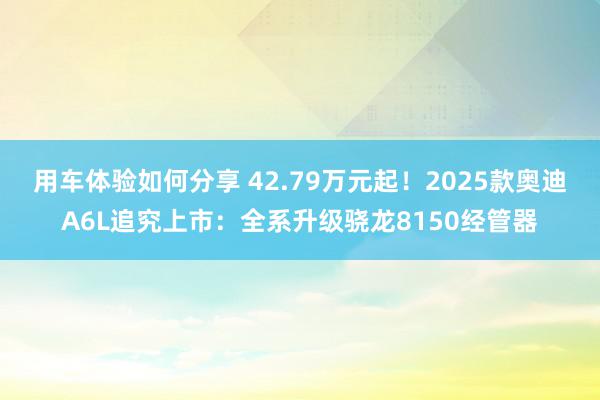 用车体验如何分享 42.79万元起！2025款奥迪A6L追究上市：全系升级骁龙8150经管器