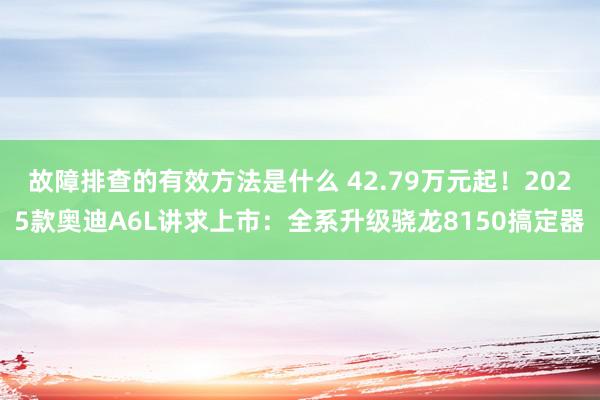 故障排查的有效方法是什么 42.79万元起！2025款奥迪A6L讲求上市：全系升级骁龙8150搞定器