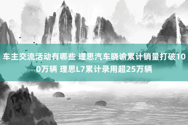 车主交流活动有哪些 理思汽车晓谕累计销量打破100万辆 理思L7累计录用超25万辆