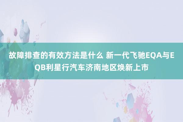 故障排查的有效方法是什么 新一代飞驰EQA与EQB利星行汽车济南地区焕新上市