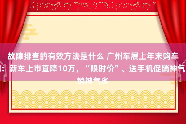 故障排查的有效方法是什么 广州车展上年末购车潮：新车上市直降10万，“限时价”、送手机促销神气多