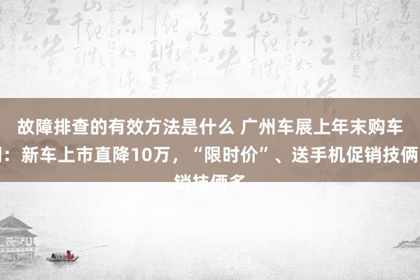 故障排查的有效方法是什么 广州车展上年末购车潮：新车上市直降10万，“限时价”、送手机促销技俩多