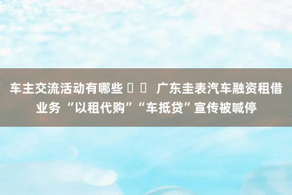 车主交流活动有哪些 		 广东圭表汽车融资租借业务 “以租代购”“车抵贷”宣传被喊停