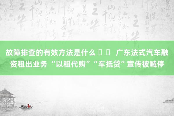 故障排查的有效方法是什么 		 广东法式汽车融资租出业务 “以租代购”“车抵贷”宣传被喊停