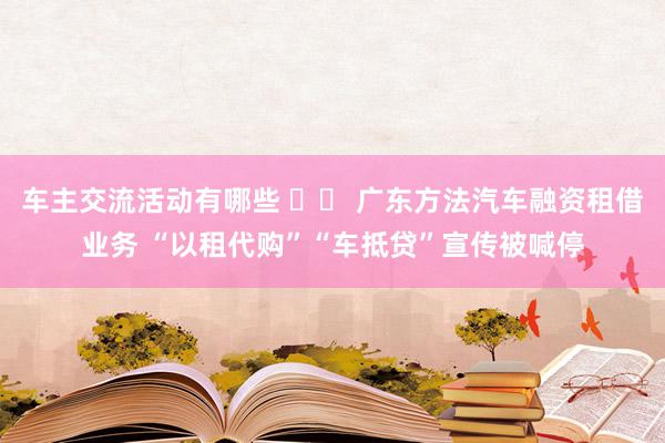 车主交流活动有哪些 		 广东方法汽车融资租借业务 “以租代购”“车抵贷”宣传被喊停