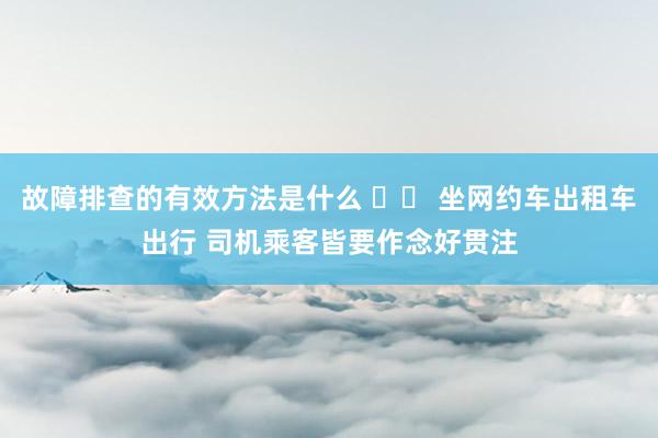 故障排查的有效方法是什么 		 坐网约车出租车出行 司机乘客皆要作念好贯注