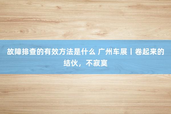 故障排查的有效方法是什么 广州车展丨卷起来的结伙，不寂寞