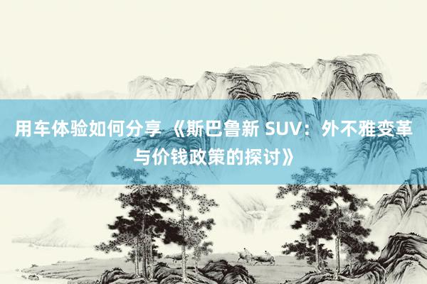 用车体验如何分享 《斯巴鲁新 SUV：外不雅变革与价钱政策的探讨》