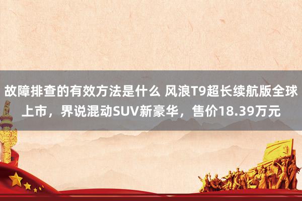 故障排查的有效方法是什么 风浪T9超长续航版全球上市，界说混动SUV新豪华，售价18.39万元