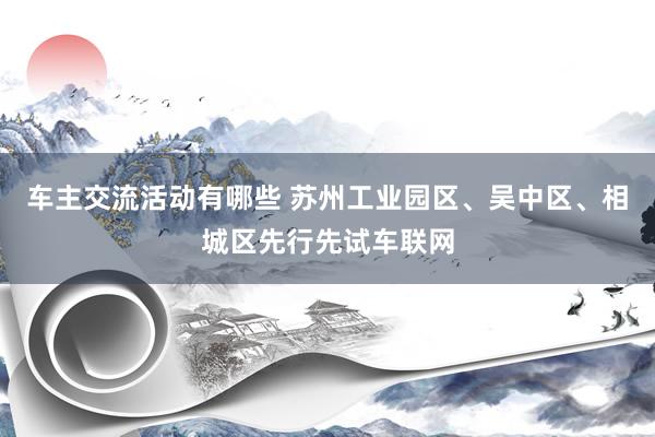 车主交流活动有哪些 苏州工业园区、吴中区、相城区先行先试车联网