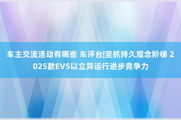 车主交流活动有哪些 车评台|坚抓持久观念阶梯 2025款EV5以立异运行进步竞争力