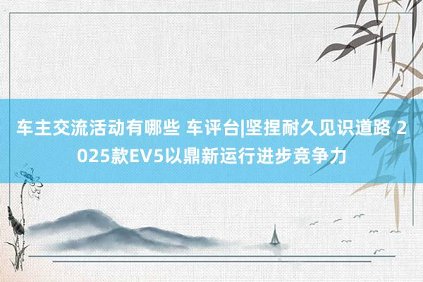 车主交流活动有哪些 车评台|坚捏耐久见识道路 2025款EV5以鼎新运行进步竞争力